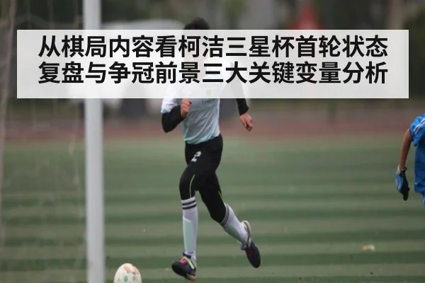 从棋局内容看柯洁三星杯首轮状态复盘与争冠前景三大关键变量分析