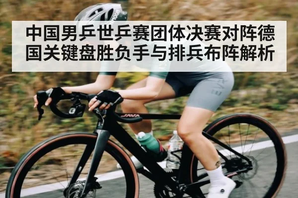 中国男乒世乒赛团体决赛对阵德国关键盘胜负手与排兵布阵解析