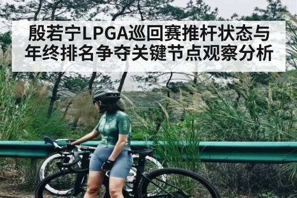 殷若宁LPGA巡回赛推杆状态与年终排名争夺关键节点观察分析